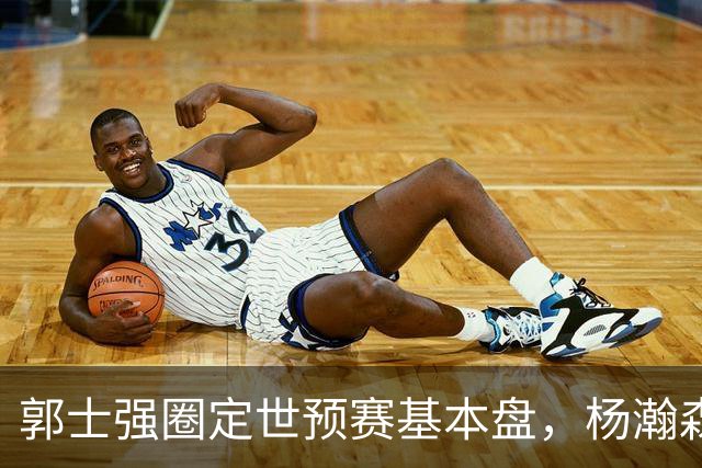 郭士强圈定世预赛基本盘，杨瀚森回归补齐内线拼图，徐杰有新动向！